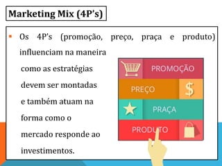  Os 4P’s (promoção, preço, praça e produto)
influenciam na maneira
como as estratégias
devem ser montadas
e também atuam na
forma como o
mercado responde ao
investimentos.
Marketing Mix (4P’s)
 