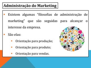  Existem algumas “filosofias de administração de
marketing” que são seguidas para alcançar o
interesse da empresa.
 São elas:
 Orientação para produção;
 Orientação para produto;
 Orientação para vendas.
Administração do Marketing
 
