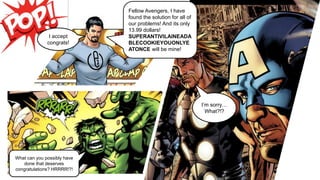 I’m sorry…
What?!?
Fellow Avengers, I have
found the solution for all of
our problems! And its only
13.99 dollars!
SUPERANTIVILAINEADA
BLECOOKIEYOUONLYE
ATONCE will be mine!
I accept
congrats!
What can you possibly have
done that deserves
congratulations? HRRRR!?!
 