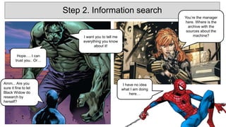 Step 2. Information search
You’re the manager
here. Where is the
archive with the
sources about the
machine?
I have no idea
what I am doing
here…
Hope…. I can
trust you.. Or…
Amm... Are you
sure it fine to let
Black Widow do
research by
herself?
I want you to tell me
everything you know
about it!
 