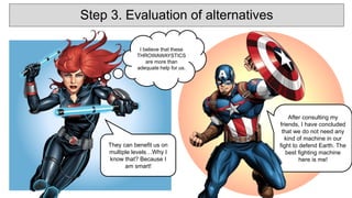 They can benefit us on
multiple levels…Why I
know that? Because I
am smart!
After consulting my
friends, I have concluded
that we do not need any
kind of machine in our
fight to defend Earth. The
best fighting machine
here is me!
I believe that these
THROWAWAYSTICS
are more than
adequate help for us.
Step 3. Evaluation of alternatives
 