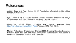 References
• Jobber, David and Fahy, Jobber (2015) Foundations of marketing. 5th edition.
London, McGraw-Hill.
• Lye, Ashley R. et al. (2005) Decision waves: consumer decisions in today's
complex world. European Journal of Marketing, 39(1/2), 216-230.
• Marvel.com (2016) Marvel Universe Wiki [online] Available from:
http://marvel.com/universe/Main_Page [Accessed 17th April 2016].
• Michon, Richard and Chebat, Jean-Charles (2008) Breaking Open the Consumer
Behavior Black Box: Sem and Retail Atmospheric Manipulations. The Journal of
Marketing Theory and Practice, 16(4), 299-308.
 