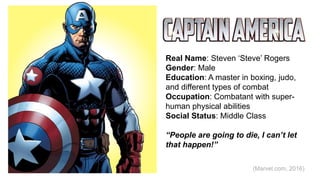 Real Name: Steven ‘Steve’ Rogers
Gender: Male
Education: A master in boxing, judo,
and different types of combat
Occupation: Combatant with super-
human physical abilities
Social Status: Middle Class
“People are going to die, I can’t let
that happen!”
(Marvel.com, 2016)
 