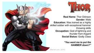 Real Name: Thor Odinson
Gender: Male
Education: Was trained as a highly
skilled soldier with exceptional hammer
throwing skills
Occupation: God of lightning and
thunder from Asgard
Social Status: Godly Class
“You want me to put the
HAMMER down?”
(Marvel.com, 2016)
 