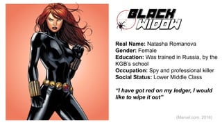 Black Widow
Real Name: Natasha Romanova
Gender: Female
Education: Was trained in Russia, by the
KGB’s school
Occupation: Spy and professional killer
Social Status: Lower Middle Class
“I have got red on my ledger, I would
like to wipe it out”
(Marvel.com, 2016)
 