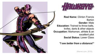 Hawk Eye
Real Name: Clinton Francis
Barton
Gender: Male
Education: Trained to throw balls,
knifes, darts & other objects
Occupation: Marksman, athlete & an
excellent pilot
Social Status: Lower Class
"I see better from a distance!“
(Marvel.com, 2016)
 