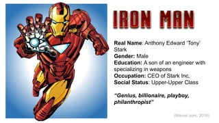 Real Name: Anthony Edward ‘Tony’
Stark
Gender: Male
Education: A son of an engineer with
specializing in weapons.
Occupation: CEO of Stark Inc.
Social Status: Upper-Upper Class
“Genius, billionaire, playboy,
philanthropist”
(Marvel.com, 2016)
 