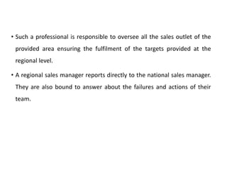 • Such a professional is responsible to oversee all the sales outlet of the
provided area ensuring the fulfilment of the targets provided at the
regional level.
• A regional sales manager reports directly to the national sales manager.
They are also bound to answer about the failures and actions of their
team.
 