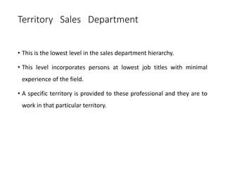 Territory Sales Department
• This is the lowest level in the sales department hierarchy.
• This level incorporates persons at lowest job titles with minimal
experience of the field.
• A specific territory is provided to these professional and they are to
work in that particular territory.
 