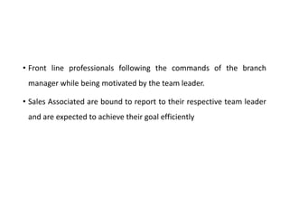 • Front line professionals following the commands of the branch
manager while being motivated by the team leader.
• Sales Associated are bound to report to their respective team leader
and are expected to achieve their goal efficiently
 