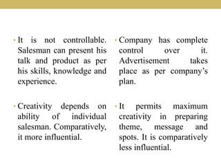 • It is not controllable.
Salesman can present his
talk and product as per
his skills, knowledge and
experience.
• Creativity depends on
ability of individual
salesman. Comparatively,
it more influential.
• Company has complete
control over it.
Advertisement takes
place as per company’s
plan.
• It permits maximum
creativity in preparing
theme, message and
spots. It is comparatively
less influential.
 