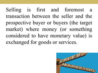 Selling is first and foremost a
transaction between the seller and the
prospective buyer or buyers (the target
market) where money (or something
considered to have monetary value) is
exchanged for goods or services.
 