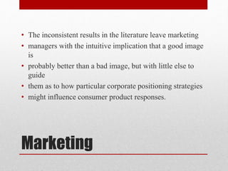 Marketing
• The inconsistent results in the literature leave marketing
• managers with the intuitive implication that a good image
is
• probably better than a bad image, but with little else to
guide
• them as to how particular corporate positioning strategies
• might influence consumer product responses.
 