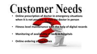 • Online prescription of doctor in emergency situations
when it is not possible to visit the doctor in person
• Fitness level maintenance with the help of digital records
• Monitoring of availability of beds in hospitals
• Online ordering of medicines
 