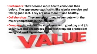 • Customers: They become more health conscious than
before. The app encourages habits like regular exercise and
taking good diet. They are now more fit and healthy.
• Collaborators: They are opportuned to compete with the
major competitors in the industry.
• Company: It provides the employees with good pay and job
security.It also encourages them with frequent promotions
and good working environment
 