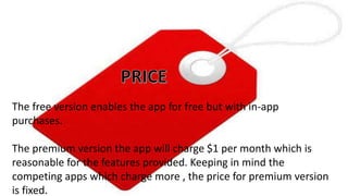 COMPETITOR ANALYSIS
5.3 PRICE
The free version enables the app for free but with in-app
purchases.
The premium version the app will charge $1 per month which is
reasonable for the features provided. Keeping in mind the
competing apps which charge more , the price for premium version
is fixed.
 