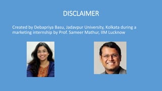 DISCLAIMER
Created by Debapriya Basu, Jadavpur University, Kolkata during a
marketing internship by Prof. Sameer Mathur, IIM Lucknow
 