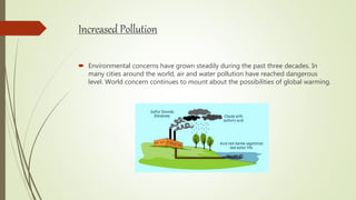 Increased Pollution
 Environmental concerns have grown steadily during the past three decades. In
many cities around the world, air and water pollution have reached dangerous
level. World concern continues to mount about the possibilities of global warming.
 