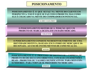 Mtscozer@uol.com.br
POSICIONAMENTO
POSICIONAMENTO É O QUE SE FAZ NA MENTE DO CLIENTE EM
PERSPECTIVA. NÃO É O QUE SE FAZ COM O PRODUTO, MAS COMO
ELE É COLOCADO NA MENTE DO COMPRADOR EM POTENCIAL.
AL RIES E JACK TROUT
O POSICIONAMENTO REFERE-SE À POSIÇÃO QUE UM
PRODUTO OU MARCA OCUPA EM UM DADO MERCADO.
YOHAM WIND
O POSICIONAMENTO CONSISTE NO DESENVOLVIMENTO DE UMA
IDENTIDADE DISTINTA, BASEADA EM FATORES DE MERCADO E DI-
RECIONADA AO USO DE INSTRUMENTOS DE COMUNICAÇÃO.
KOTLER
POSICIONAMENTO É O PROCESSO DE DISTINGUIR A EMPRESA OU
PRODUTO DO DE SEUS CONCORRENTES, COM BASE EM DIMENSÕES
REAIS - PRODUTOS OU VALORES SIGNIFICATIVOS PARA SEUS CON-
SUMIDORES - PARA TORNAR-SE PREFERIDO NO MERCADO.
DIMINGO
 