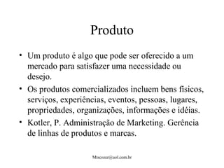 Mtscozer@uol.com.br
Produto
• Um produto é algo que pode ser oferecido a um
mercado para satisfazer uma necessidade ou
desejo.
• Os produtos comercializados incluem bens físicos,
serviços, experiências, eventos, pessoas, lugares,
propriedades, organizações, informações e idéias.
• Kotler, P. Administração de Marketing. Gerência
de linhas de produtos e marcas.
 