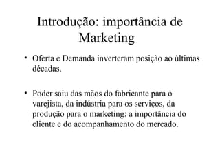 Introdução: importância de
Marketing
• Oferta e Demanda inverteram posição ao últimas
décadas.
• Poder saiu das mãos do fabricante para o
varejista, da indústria para os serviços, da
produção para o marketing: a importância do
cliente e do acompanhamento do mercado.
 