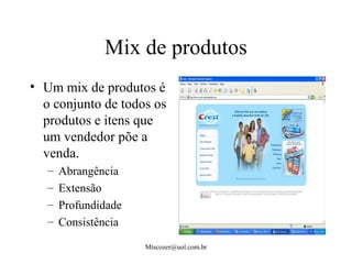 Mtscozer@uol.com.br
Mix de produtos
• Um mix de produtos é
o conjunto de todos os
produtos e itens que
um vendedor põe a
venda.
– Abrangência
– Extensão
– Profundidade
– Consistência
 