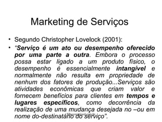 Mtscozer@uol.com.br
Marketing de Serviços
• Segundo Christopher Lovelock (2001):
• “Serviço é um ato ou desempenho oferecido
por uma parte a outra. Embora o processo
possa estar ligado a um produto físico, o
desempenho é essencialmente intangível e
normalmente não resulta em propriedade de
nenhum dos fatores de produção...Serviços são
atividades econômicas que criam valor e
fornecem benefícios para clientes em tempos e
lugares específicos, como decorrência da
realização de uma mudança desejada no –ou em
nome do-destinatário do serviço”.
 