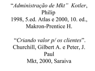 “Administração de Mkt” Kotler,
Philip
1998, 5.ed. Atlas e 2000, 10. ed.,
Makron-Prentice H.
“Criando valor p/ os clientes”.
Churchill, Gilbert A. e Peter, J.
Paul
Mkt, 2000, Saraiva
 