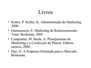 Livros
• Kotler, P. Keller, K. Administração de Marketing.
2000.
• Gummesson, E. Marketing de Relacionamento
Total. Bookman, 2005
• Campomar, M. Ikeda, A. Planejamento de
Marketing e a Confecção de Planos. Editora
saraiva, 2006.
• Day, G. A Empresa Orientada para o Mercado.
Bookman.
 
