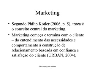 Mtscozer@uol.com.br
Marketing
• Segundo Philip Kotler (2006, p. 5), troca é
o conceito central do marketing.
• Marketing começa e termina com o cliente
– do entendimento das necessidades e
comportamento à construção de
relacionamento baseada em confiança e
satisfação do cliente (URBAN, 2004).
 