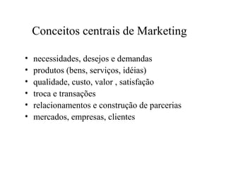 Conceitos centrais de Marketing
• necessidades, desejos e demandas
• produtos (bens, serviços, idéias)
• qualidade, custo, valor , satisfação
• troca e transações
• relacionamentos e construção de parcerias
• mercados, empresas, clientes
 