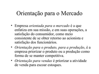 Orientação para o Mercado
• Empresa orientada para o mercado é a que
enfatiza em sua missão, e em suas operações, a
satisfação do consumidor, como meio
consistente de se obter retorno ao acionista e
satisfação dos funcionários.
• Orientação para o produto, para a produção, é a
empresa priorizar o produto ou a produção como
forma de se manter competitiva.
• Orientação para vendas é priorizar a atividade
de venda para escoar estoques.
 
