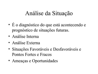 Análise da Situação
• É o diagnóstico do que está acontecendo e
prognóstico de situações futuras.
• Análise Interna
• Análise Externa
• Situações Favoráveis e Desfavoráveis e
Pontos Fortes e Fracos
• Ameaças e Oportunidades
 