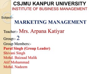 Teacher:- Mrs. Arpana Katiyar
Group:- 2
Group Members:-
Parul Singh (Group Leader)
Shivani Singh
Mohd. Baizaad Malik
Atif Mohammad
Mohd. Nadeem
CSJMU KANPUR UNIVERSITY
INSTITUTE OF BUSINESS MANAGEMENT
Subject:-
MARKETING MANAGEMENT
 