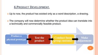 6.PRODUCT DEVELOPMENT.
 Up to now, the product has existed only as a word description, a drawing.
 The company will now determine whether the product idea can translate into
a technically and commercially feasible product.
9
Produce a
physical prototype
Test the
product
Conduct focus
group customer
Make
adjustment
 