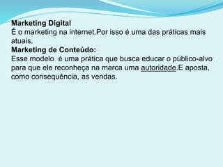 Marketing Digital
É o marketing na internet.Por isso é uma das práticas mais
atuais.
Marketing de Conteúdo:
Esse modelo é uma prática que busca educar o público-alvo
para que ele reconheça na marca uma autoridade.E aposta,
como consequência, as vendas.
 