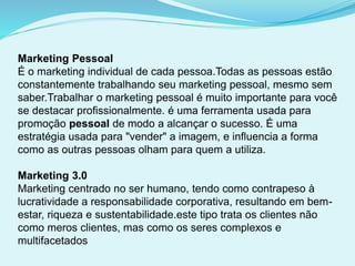 Marketing Pessoal
É o marketing individual de cada pessoa.Todas as pessoas estão
constantemente trabalhando seu marketing pessoal, mesmo sem
saber.Trabalhar o marketing pessoal é muito importante para você
se destacar profissionalmente. é uma ferramenta usada para
promoção pessoal de modo a alcançar o sucesso. É uma
estratégia usada para "vender" a imagem, e influencia a forma
como as outras pessoas olham para quem a utiliza.
Marketing 3.0
Marketing centrado no ser humano, tendo como contrapeso à
lucratividade a responsabilidade corporativa, resultando em bem-
estar, riqueza e sustentabilidade.este tipo trata os clientes não
como meros clientes, mas como os seres complexos e
multifacetados
 