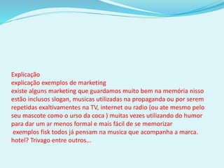 Explicação
explicação exemplos de marketing
existe alguns marketing que guardamos muito bem na memória nisso
estão inclusos slogan, musicas utilizadas na propaganda ou por serem
repetidas exaltivamentes na TV, internet ou radio (ou ate mesmo pelo
seu mascote como o urso da coca ) muitas vezes utilizando do humor
para dar um ar menos formal e mais fácil de se memorizar
exemplos fisk todos já pensam na musica que acompanha a marca.
hotel? Trivago entre outros...
 