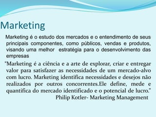 Marketing
Marketing é o estudo dos mercados e o entendimento de seus
principais componentes, como públicos, vendas e produtos,
visando uma melhor estratégia para o desenvolvimento das
empresas
“Marketing é a ciência e a arte de explorar, criar e entregar
valor para satisfazer as necessidades de um mercado-alvo
com lucro. Marketing identifica necessidades e desejos não
realizados por outros concorrentes.Ele define, mede e
quantifica do mercado identificado e o potencial de lucro.”
Philip Kotler- Marketing Management
 