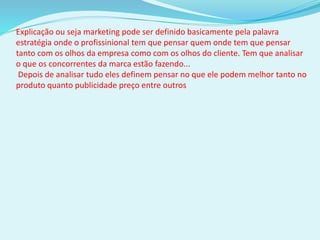 Explicação ou seja marketing pode ser definido basicamente pela palavra
estratégia onde o profissinional tem que pensar quem onde tem que pensar
tanto com os olhos da empresa como com os olhos do cliente. Tem que analisar
o que os concorrentes da marca estão fazendo...
Depois de analisar tudo eles definem pensar no que ele podem melhor tanto no
produto quanto publicidade preço entre outros
 