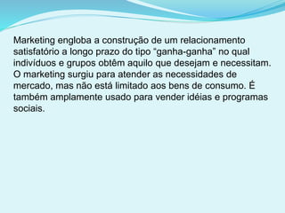 Marketing engloba a construção de um relacionamento
satisfatório a longo prazo do tipo “ganha-ganha” no qual
indivíduos e grupos obtêm aquilo que desejam e necessitam.
O marketing surgiu para atender as necessidades de
mercado, mas não está limitado aos bens de consumo. É
também amplamente usado para vender idéias e programas
sociais.
 