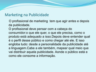 Marketing na Publicidade
O profissional de marketing tem que agir antes e depois
da publicidade.
O profissional deve pensar com a cabeça do
consumidor:o que ele quer, o que ele precisa, como o
produto está adequado a isso.Depois deve entender qual
é o perfil desse público e como chegar até ele. E isso
engloba tudo: desde a personalidade da publicidade até
a linguagem.Cabe a ele também, mapear qual meio que
vai distribuir aquela publicidade. Aonde o público está e
como ele consome a informação.
 