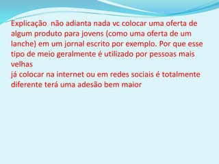 Explicação não adianta nada vc colocar uma oferta de
algum produto para jovens (como uma oferta de um
lanche) em um jornal escrito por exemplo. Por que esse
tipo de meio geralmente é utilizado por pessoas mais
velhas
já colocar na internet ou em redes sociais é totalmente
diferente terá uma adesão bem maior
 
