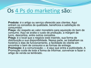 Os 4 Ps do marketing são:
Produto: é o artigo ou serviço oferecido aos clientes. Aqui
entram os conceitos de qualidade, benefícios e satisfação do
consumidor.
Preço: diz respeito ao valor monetário para aquisição do bem de
consumo. Aqui se avalia o custo de produção, a margem de
lucro, descontos, entre outros conceitos.
Praça: é o local que o negócio está inserido, sua forma de
distribuição e sua disponibilidade. Nessa parte, se trabalham os
horários e dias de funcionamento, a facilidade do cliente em
encontrar o bem de consumo e as formas de entrega.
Promoção: é a comunicação — é aqui que entra a publicidade. A
Promoção cuida de toda a forma de informar, convencer e fazer o
artigo de venda se lembrado.
 