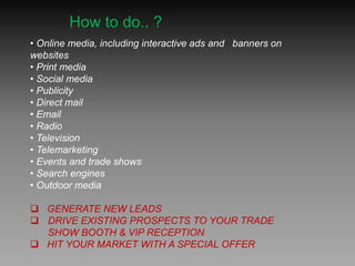 • Online media, including interactive ads and banners on
websites
• Print media
• Social media
• Publicity
• Direct mail
• Email
• Radio
• Television
• Telemarketing
• Events and trade shows
• Search engines
• Outdoor media
 GENERATE NEW LEADS
 DRIVE EXISTING PROSPECTS TO YOUR TRADE
SHOW BOOTH & VIP RECEPTION
 HIT YOUR MARKET WITH A SPECIAL OFFER
How to do.. ?
 