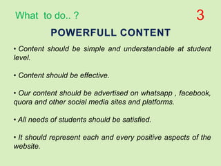 • Content should be simple and understandable at student
level.
• Content should be effective.
• Our content should be advertised on whatsapp , facebook,
quora and other social media sites and platforms.
• All needs of students should be satisfied.
• It should represent each and every positive aspects of the
website.
3What to do.. ?
 