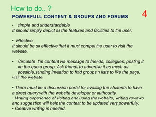 POWERFULL CONTENT & GROUPS AND FORUMS
• simple and understandable
It should simply depict all the features and facilities to the user.
• Effective
It should be so effective that it must compel the user to visit the
website.
• Circulate the content via message to friends, collegues, posting it
on the quora group. Ask friends to advertise it as much as
possible,sending invitation to frnd groups n lists to like the page,
visit the website.
• There must be a discussion portal for availing the students to have
a direct query with the website developer or authourity.
• Writing ecperience of visiting and using the website, writing reviews
and suggestion will help the content to be updated very powerfully.
• Creative writing is needed.
How to do.. ?
4
 