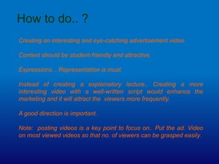How to do.. ?
Creating an interesting and eye-catching advertisement video.
Content should be student-friendly and attractive.
Expressions. . Representation is must.
Instead of creating a explainatory lecture.. Creating a more
interesting video with a well-written script would enhance the
marketing and it will attract the viewers more frequently.
A good direction is important.
Note: posting videos is a key point to focus on.. Put the ad. Video
on most viewed videos so that no. of viewers can be grasped easily.
 