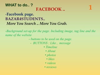 FACEBOOK ..
-Facebook page.
BAZAR4STUDENTS..
-More You Search .. More You Grab.
-Background set-up for the page. Including image, tag line and the
name of the website
- buttons to be used on the page.
- BUTTONS : Like , message
• Timeline
• About
• photos
• likes
• videos
• reviews
1WHAT to do.. ?
 
