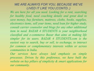 WE ARE ALWAYS FOR YOU, BECAUSE WE’VE
LIVED IT LIKE YOU (CONTD..)
We are here for all you need. Looking for a rent, searching
for healthy food, need coaching details and great deal to
save money, buy furniture, mattress, cloths, books, supplies,
electronics items, sell your items, need loan for higher study,
consult carrier counselor and blogs for any other additional
item in need. BAZAR 4 STUDENTS is your neighborhood
classified and e-commerce Bazar that aims at making life
simpler for its users. BAZAR 4 STUDENTS.com is the
easiest way to search, buy or sell, to exchange, to interact
for common or complementary interests within or across
communities in India.
Our services have always laid emphasis on simple
processes. Driven by this preference, we have built the
website on key pillars of simplicity & smart applications for
our community.
 